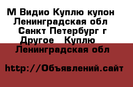  М.Видио Куплю купон - Ленинградская обл., Санкт-Петербург г. Другое » Куплю   . Ленинградская обл.